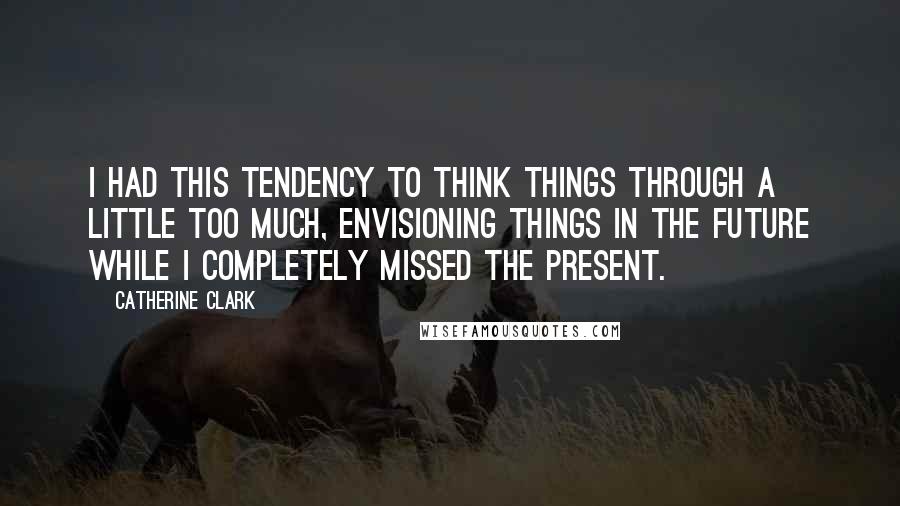 Catherine Clark quotes: I had this tendency to think things through a little too much, envisioning things in the future while I completely missed the present.