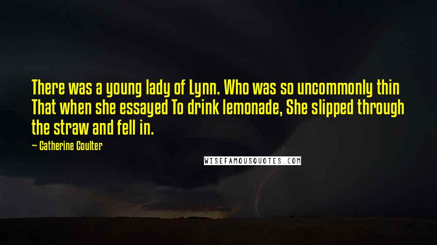 Catherine Coulter quotes: There was a young lady of Lynn. Who was so uncommonly thin That when she essayed To drink lemonade, She slipped through the straw and fell in. Catherine Coulter quotes: There was a young lady of Lynn. Who was so uncommonly thin That when she essayed To drink lemonade, She slipped through the straw and fell in.