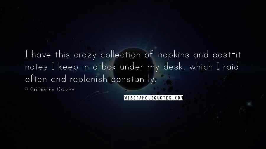 Catherine Cruzan quotes: I have this crazy collection of napkins and post-it notes I keep in a box under my desk, which I raid often and replenish constantly. Catherine Cruzan quotes: I have this crazy collection of napkins and post-it notes I keep in a box under my desk, which I raid often and replenish constantly.