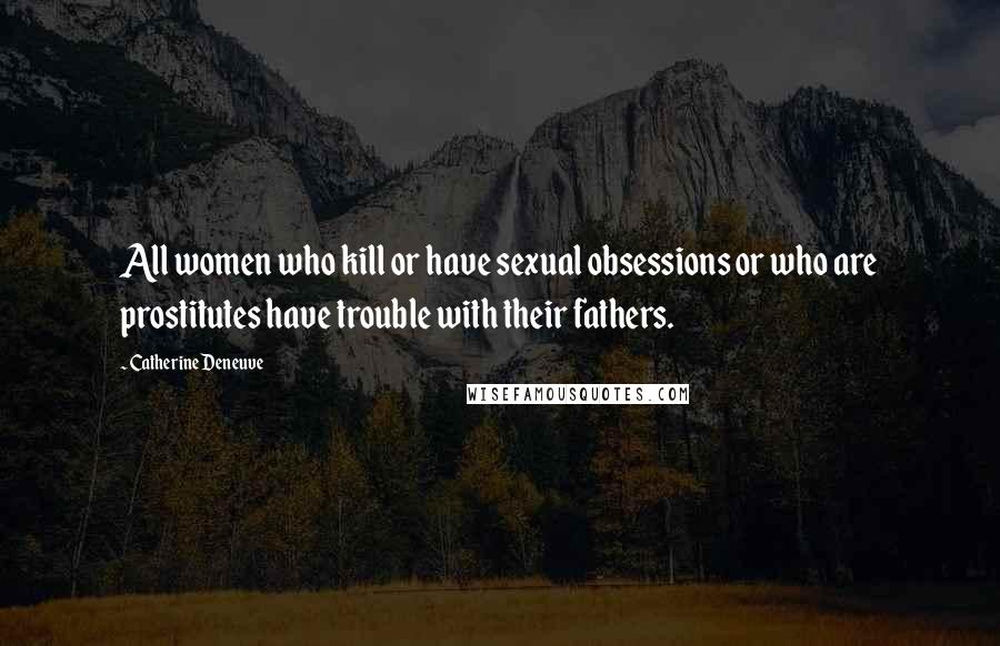 Catherine Deneuve quotes: All women who kill or have sexual obsessions or who are prostitutes have trouble with their fathers.