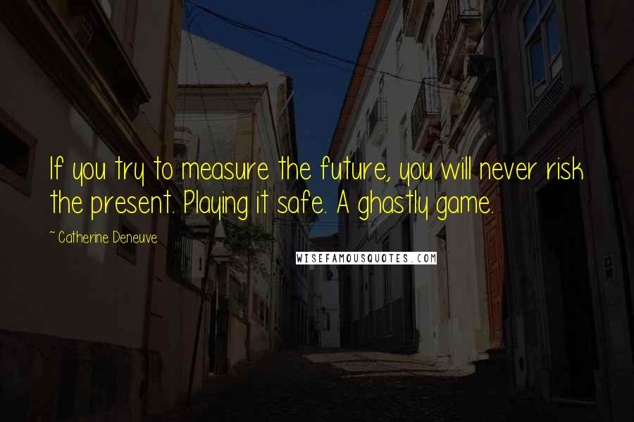 Catherine Deneuve quotes: If you try to measure the future, you will never risk the present. Playing it safe. A ghastly game.