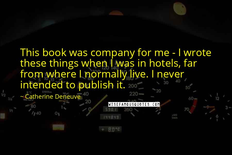 Catherine Deneuve quotes: This book was company for me - I wrote these things when I was in hotels, far from where I normally live. I never intended to publish it.