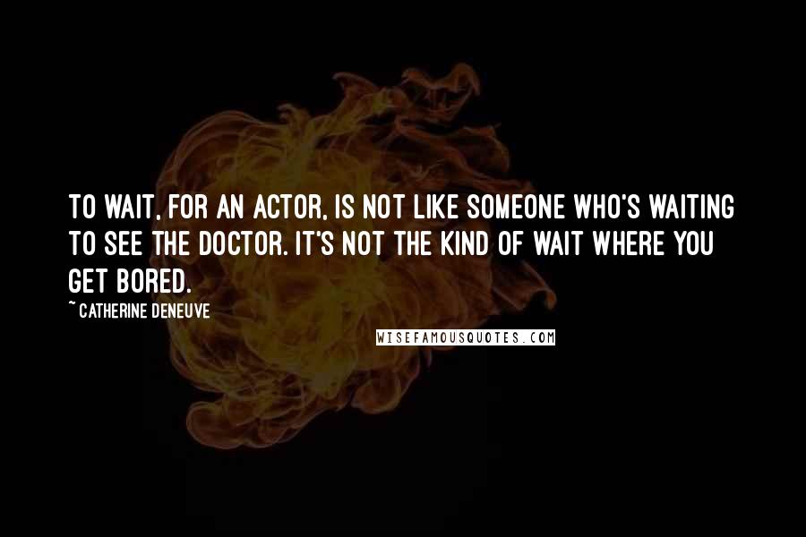 Catherine Deneuve quotes: To wait, for an actor, is not like someone who's waiting to see the doctor. It's not the kind of wait where you get bored.