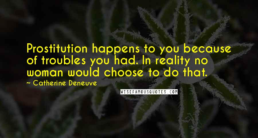 Catherine Deneuve quotes: Prostitution happens to you because of troubles you had. In reality no woman would choose to do that.