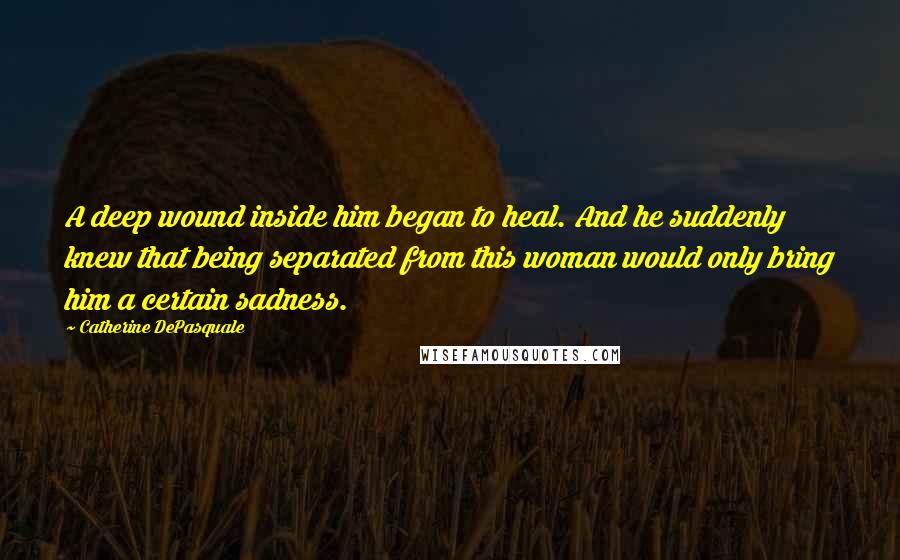 Catherine DePasquale quotes: A deep wound inside him began to heal. And he suddenly knew that being separated from this woman would only bring him a certain sadness. Catherine DePasquale quotes: A deep wound inside him began to heal. And he suddenly knew that being separated from this woman would only bring him a certain sadness.