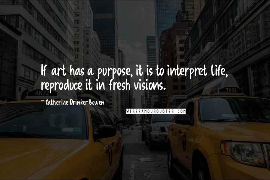Catherine Drinker Bowen quotes: If art has a purpose, it is to interpret life, reproduce it in fresh visions.