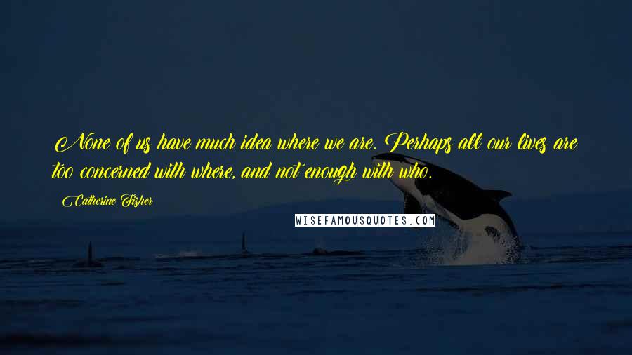 Catherine Fisher quotes: None of us have much idea where we are. Perhaps all our lives are too concerned with where, and not enough with who.