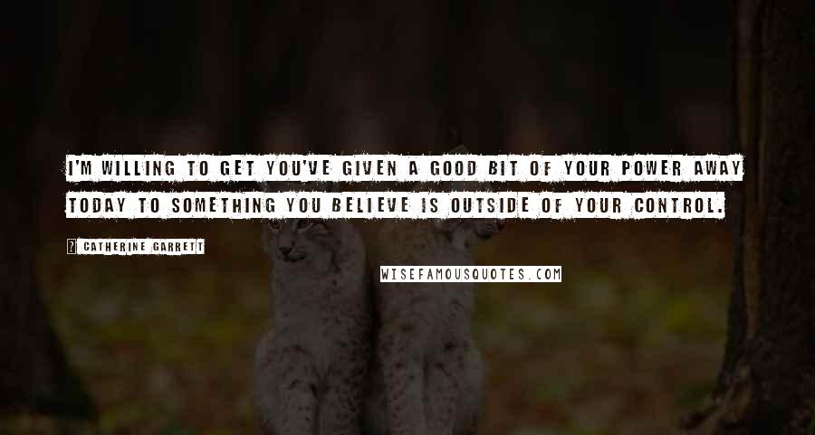 Catherine Garrett quotes: I'm willing to get you've given a good bit of your power away today to something you believe is outside of your control.