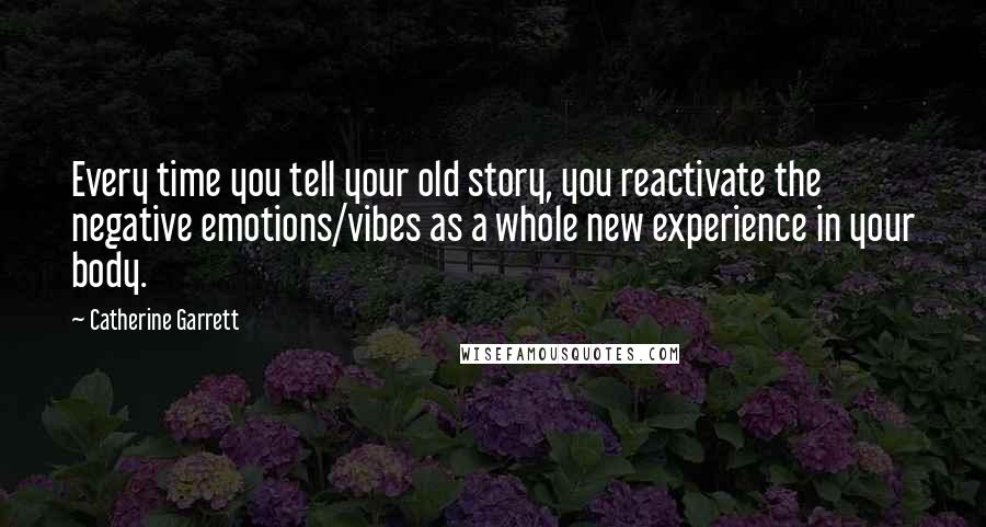 Catherine Garrett quotes: Every time you tell your old story, you reactivate the negative emotions/vibes as a whole new experience in your body.