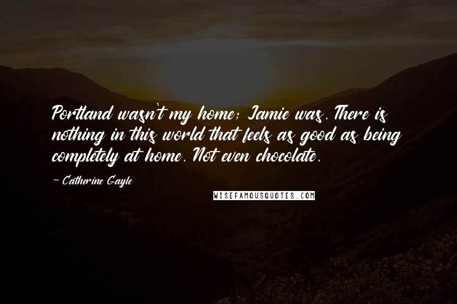 Catherine Gayle quotes: Portland wasn't my home; Jamie was. There is nothing in this world that feels as good as being completely at home. Not even chocolate.