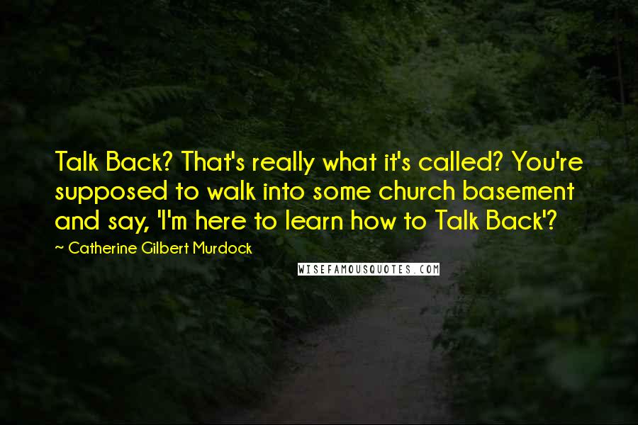 Catherine Gilbert Murdock quotes: Talk Back? That's really what it's called? You're supposed to walk into some church basement and say, 'I'm here to learn how to Talk Back'?