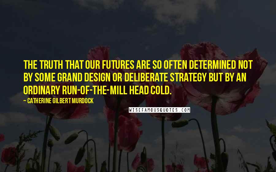 Catherine Gilbert Murdock quotes: The truth that our futures are so often determined not by some grand design or deliberate strategy but by an ordinary run-of-the-mill head cold.