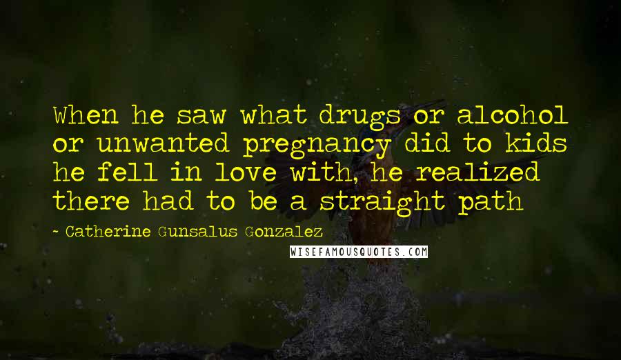 Catherine Gunsalus Gonzalez quotes: When he saw what drugs or alcohol or unwanted pregnancy did to kids he fell in love with, he realized there had to be a straight path