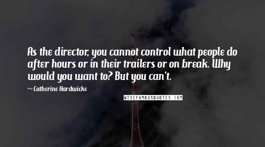 Catherine Hardwicke quotes: As the director, you cannot control what people do after hours or in their trailers or on break. Why would you want to? But you can't.