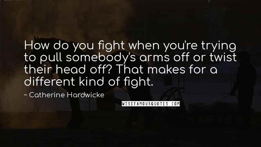 Catherine Hardwicke quotes: How do you fight when you're trying to pull somebody's arms off or twist their head off? That makes for a different kind of fight.