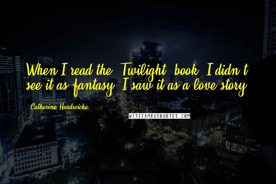 Catherine Hardwicke quotes: When I read the 'Twilight' book, I didn't see it as fantasy. I saw it as a love story.