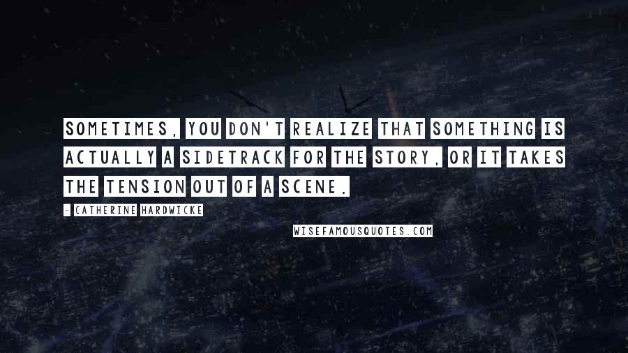 Catherine Hardwicke quotes: Sometimes, you don't realize that something is actually a sidetrack for the story, or it takes the tension out of a scene.