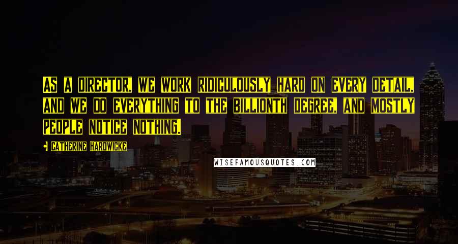 Catherine Hardwicke quotes: As a director, we work ridiculously hard on every detail, and we do everything to the billionth degree, and mostly people notice nothing.