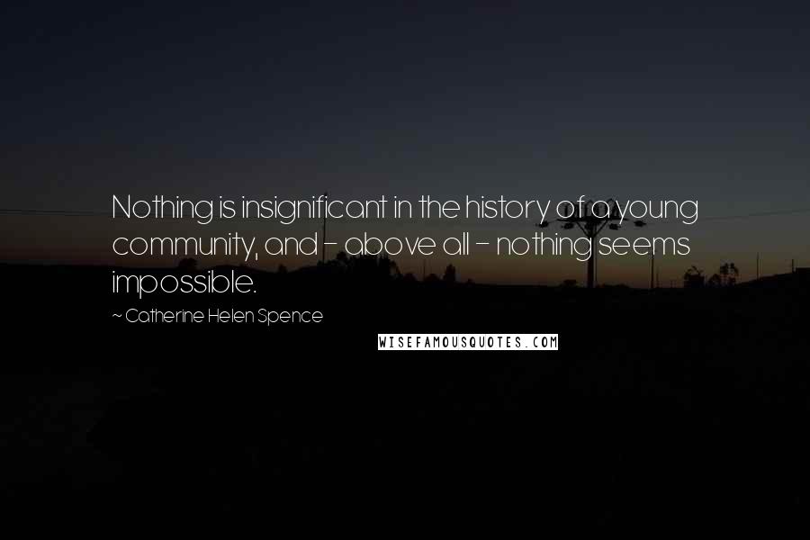 Catherine Helen Spence quotes: Nothing is insignificant in the history of a young community, and - above all - nothing seems impossible. Catherine Helen Spence quotes: Nothing is insignificant in the history of a young community, and - above all - nothing seems impossible.