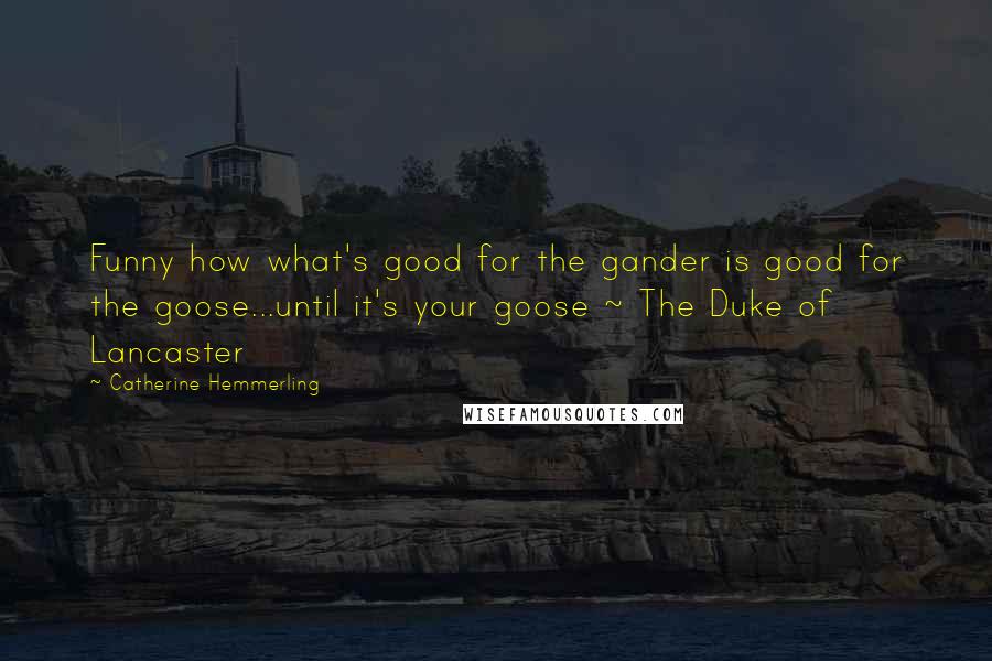 Catherine Hemmerling quotes: Funny how what's good for the gander is good for the goose...until it's your goose ~ The Duke of Lancaster