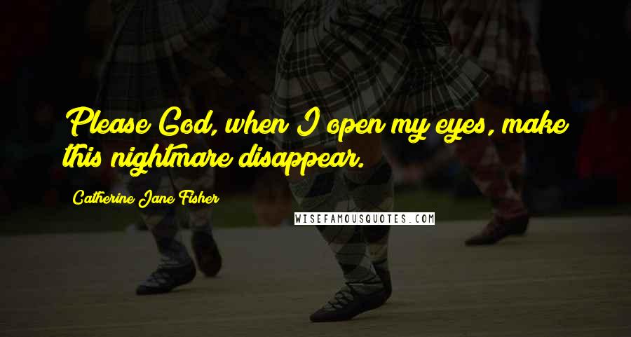 Catherine Jane Fisher quotes: Please God, when I open my eyes, make this nightmare disappear. Catherine Jane Fisher quotes: Please God, when I open my eyes, make this nightmare disappear.