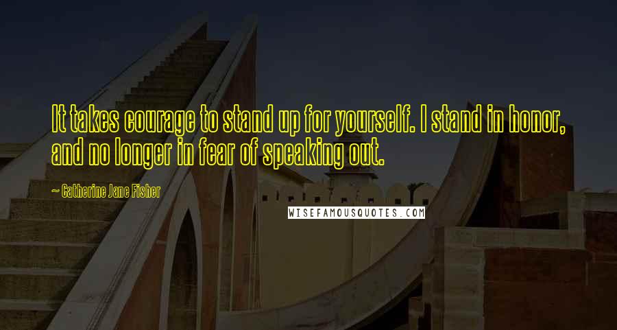 Catherine Jane Fisher quotes: It takes courage to stand up for yourself. I stand in honor, and no longer in fear of speaking out.