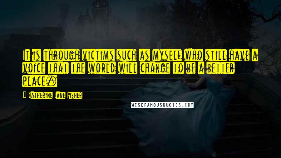 Catherine Jane Fisher quotes: It is through victims such as myself who still have a voice that the world will change to be a better place. Catherine Jane Fisher quotes: It is through victims such as myself who still have a voice that the world will change to be a better place.