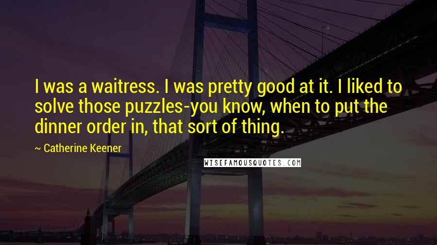 Catherine Keener quotes: I was a waitress. I was pretty good at it. I liked to solve those puzzles-you know, when to put the dinner order in, that sort of thing. Catherine Keener quotes: I was a waitress. I was pretty good at it. I liked to solve those puzzles-you know, when to put the dinner order in, that sort of thing.
