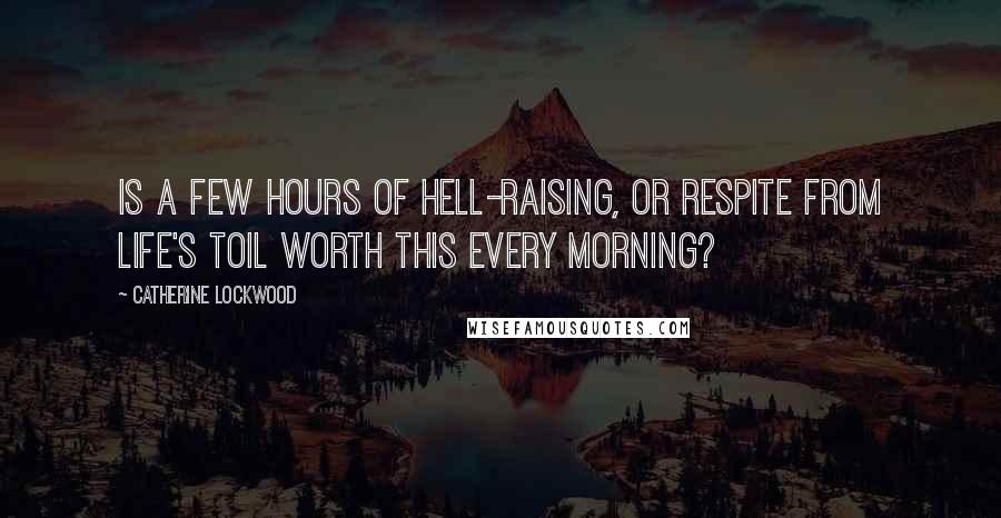 Catherine Lockwood quotes: Is a few hours of hell-raising, or respite from life's toil worth this every morning? Catherine Lockwood quotes: Is a few hours of hell-raising, or respite from life's toil worth this every morning?