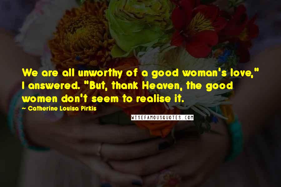 Catherine Louisa Pirkis quotes: We are all unworthy of a good woman's love," I answered. "But, thank Heaven, the good women don't seem to realise it. Catherine Louisa Pirkis quotes: We are all unworthy of a good woman's love," I answered. "But, thank Heaven, the good women don't seem to realise it.