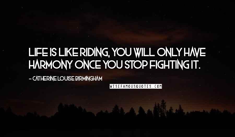 Catherine Louise Birmingham quotes: Life is like riding, you will only have harmony once you stop fighting it.