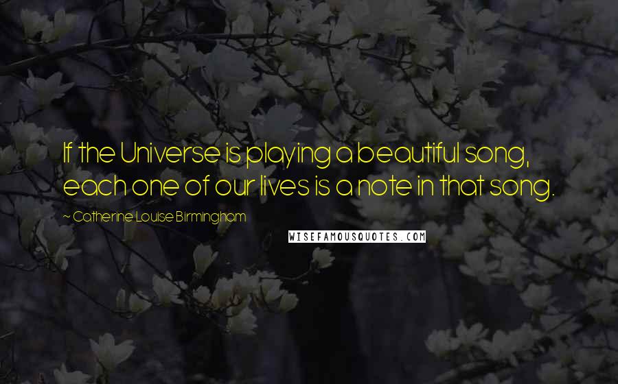 Catherine Louise Birmingham quotes: If the Universe is playing a beautiful song, each one of our lives is a note in that song.