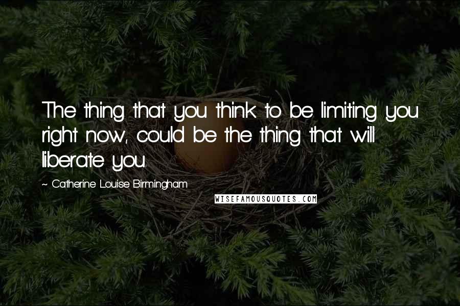 Catherine Louise Birmingham quotes: The thing that you think to be limiting you right now, could be the thing that will liberate you.