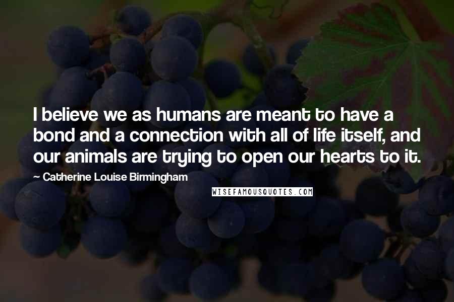 Catherine Louise Birmingham quotes: I believe we as humans are meant to have a bond and a connection with all of life itself, and our animals are trying to open our hearts to it.