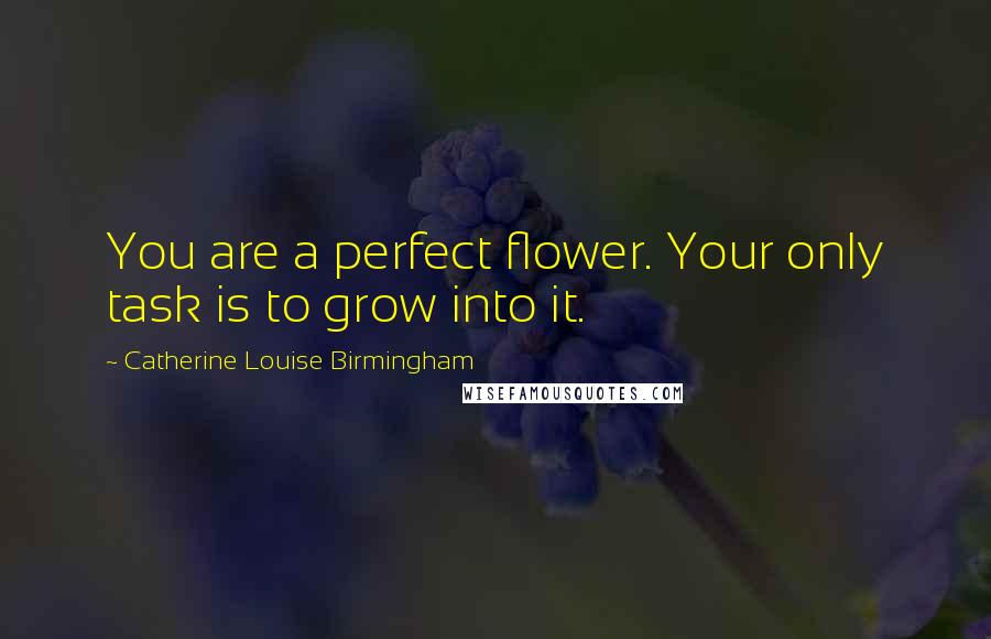 Catherine Louise Birmingham quotes: You are a perfect flower. Your only task is to grow into it.