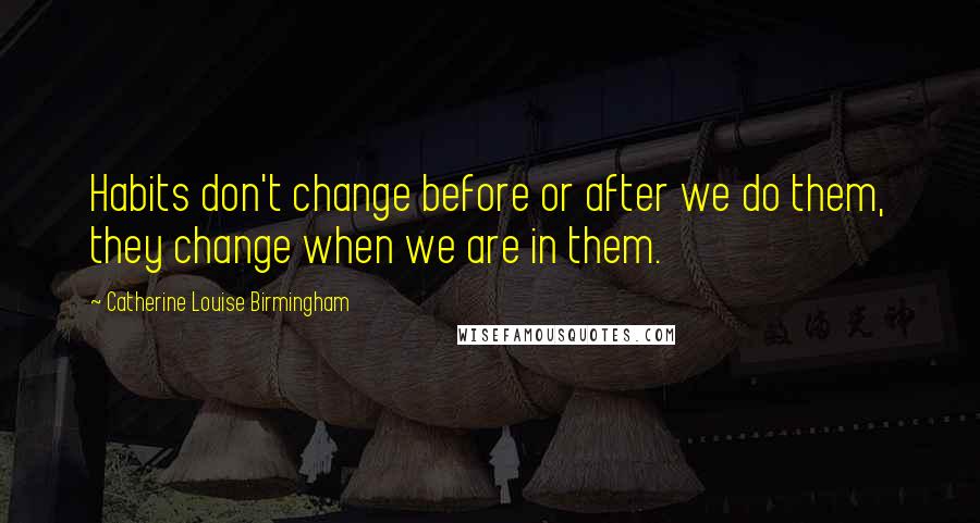 Catherine Louise Birmingham quotes: Habits don't change before or after we do them, they change when we are in them.