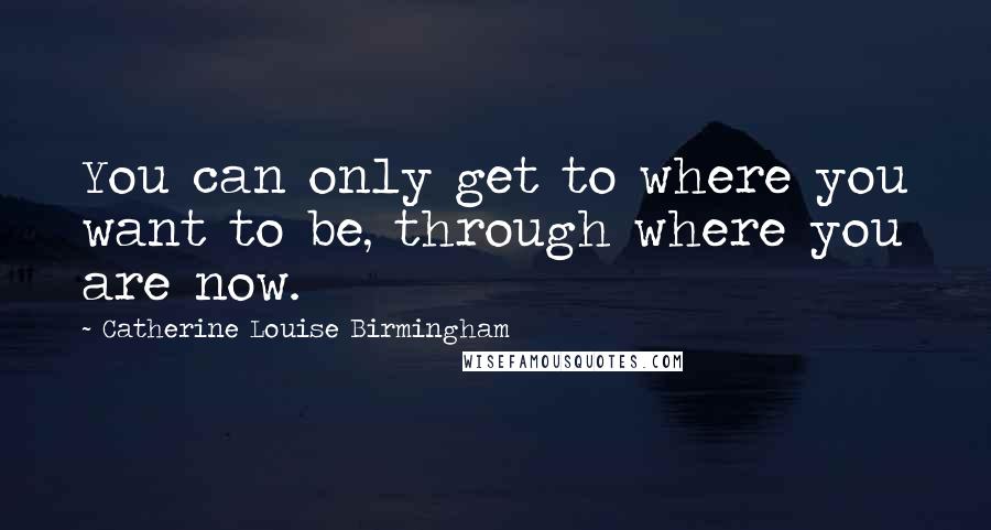 Catherine Louise Birmingham quotes: You can only get to where you want to be, through where you are now.