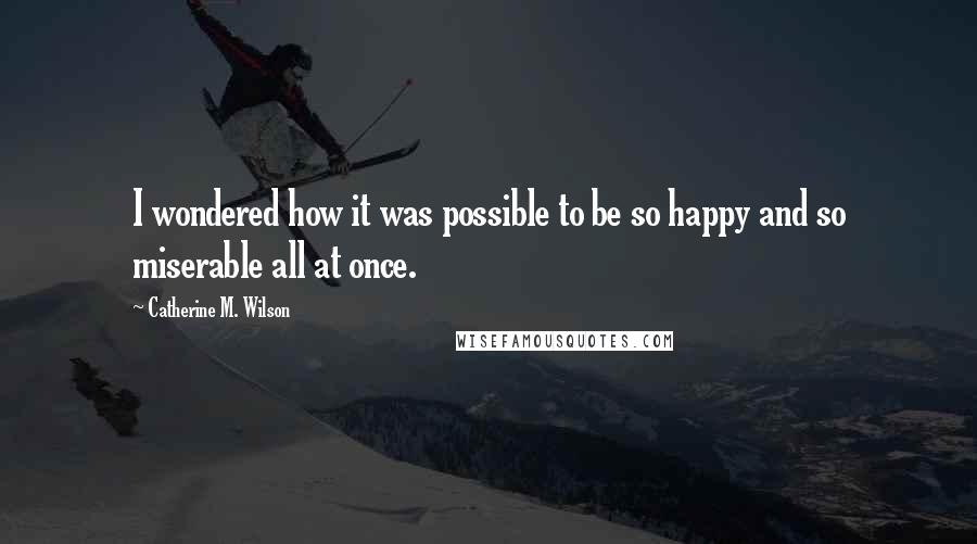 Catherine M. Wilson quotes: I wondered how it was possible to be so happy and so miserable all at once.