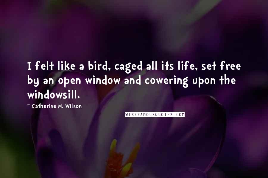 Catherine M. Wilson quotes: I felt like a bird, caged all its life, set free by an open window and cowering upon the windowsill.