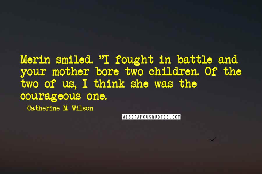 Catherine M. Wilson quotes: Merin smiled. "I fought in battle and your mother bore two children. Of the two of us, I think she was the courageous one.