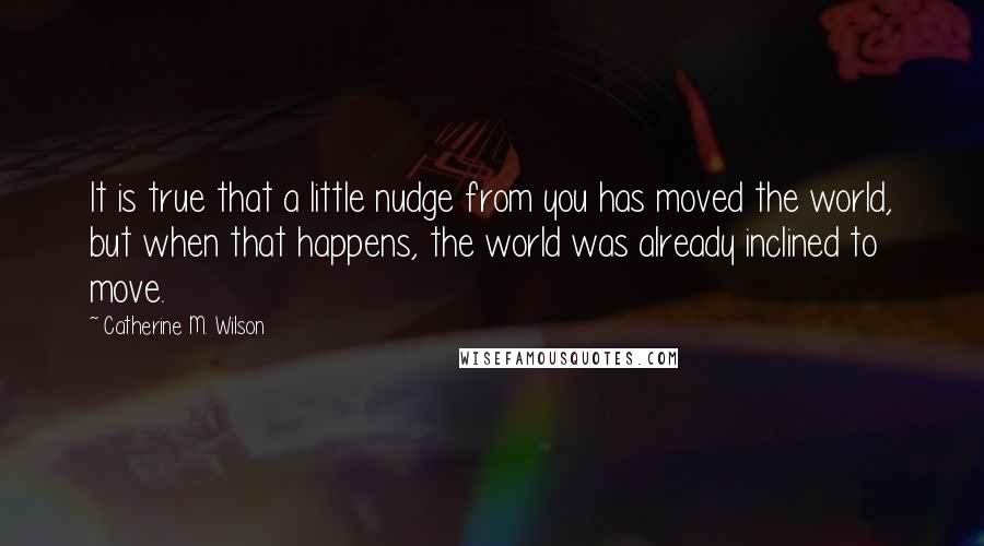 Catherine M. Wilson quotes: It is true that a little nudge from you has moved the world, but when that happens, the world was already inclined to move.