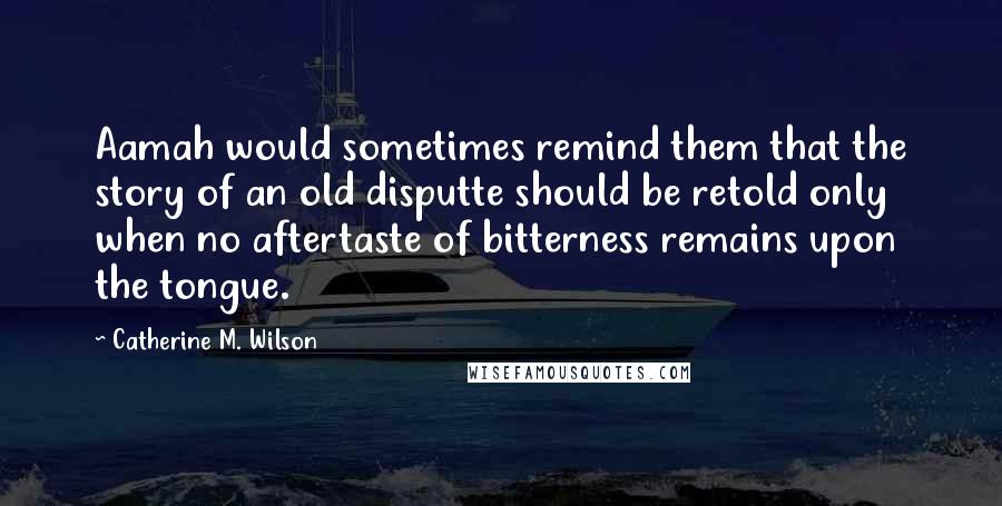 Catherine M. Wilson quotes: Aamah would sometimes remind them that the story of an old disputte should be retold only when no aftertaste of bitterness remains upon the tongue.