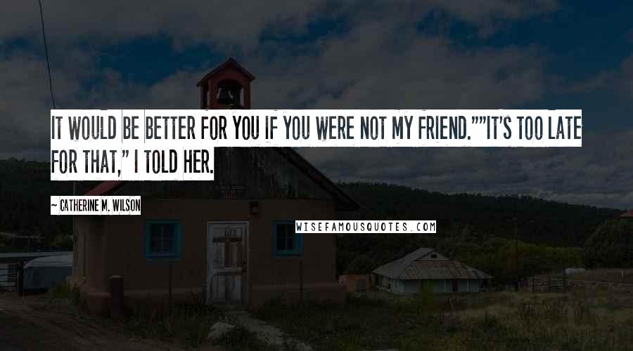 Catherine M. Wilson quotes: It would be better for you if you were not my friend.""It's too late for that," I told her.