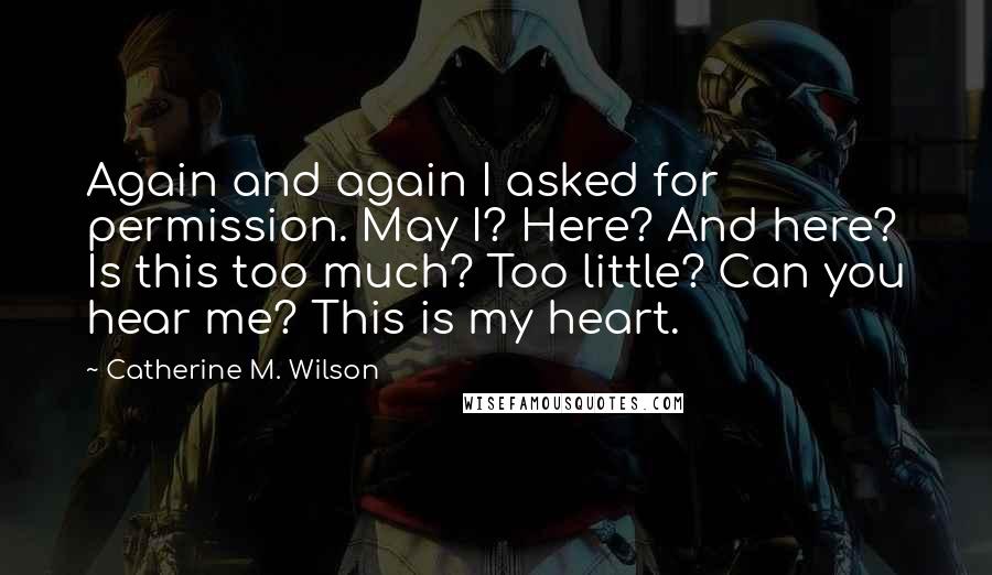 Catherine M. Wilson quotes: Again and again I asked for permission. May I? Here? And here? Is this too much? Too little? Can you hear me? This is my heart.