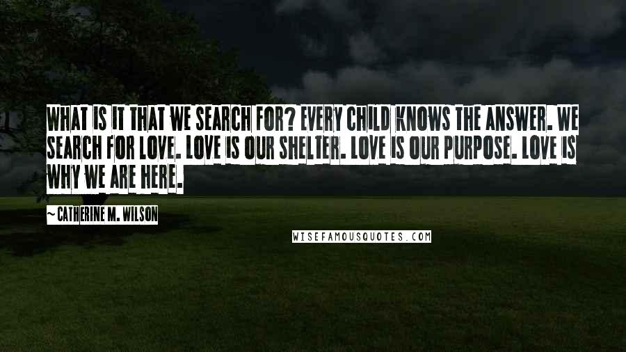 Catherine M. Wilson quotes: What is it that we search for? Every child knows the answer. We search for love. Love is our shelter. Love is our purpose. Love is why we are here.