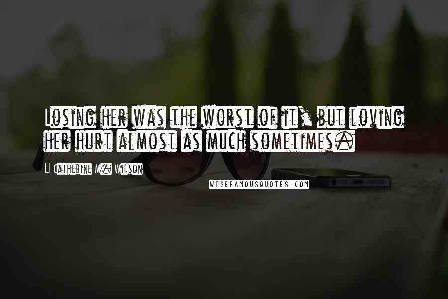 Catherine M. Wilson quotes: Losing her was the worst of it, but loving her hurt almost as much sometimes.