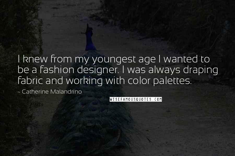 Catherine Malandrino quotes: I knew from my youngest age I wanted to be a fashion designer. I was always draping fabric and working with color palettes. Catherine Malandrino quotes: I knew from my youngest age I wanted to be a fashion designer. I was always draping fabric and working with color palettes.