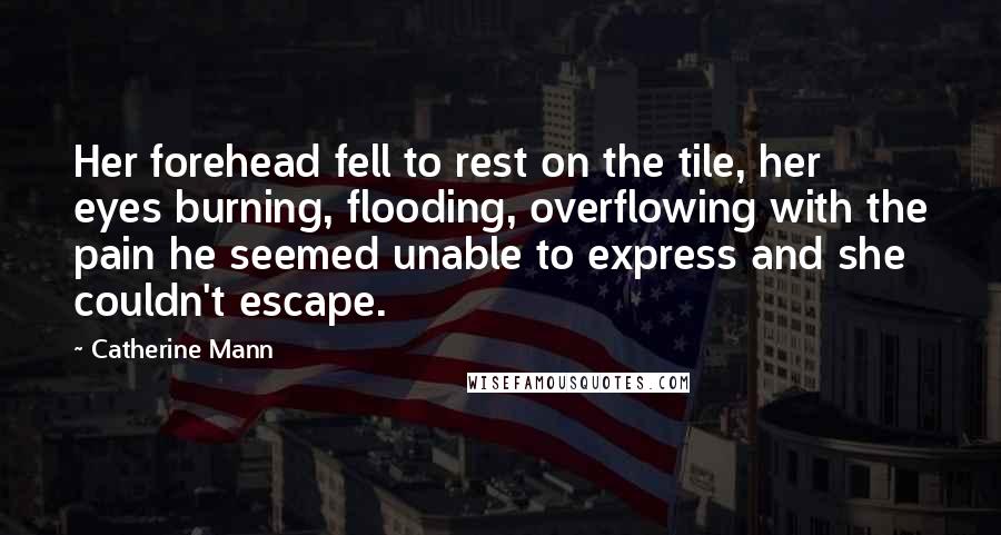 Catherine Mann quotes: Her forehead fell to rest on the tile, her eyes burning, flooding, overflowing with the pain he seemed unable to express and she couldn't escape. Catherine Mann quotes: Her forehead fell to rest on the tile, her eyes burning, flooding, overflowing with the pain he seemed unable to express and she couldn't escape.