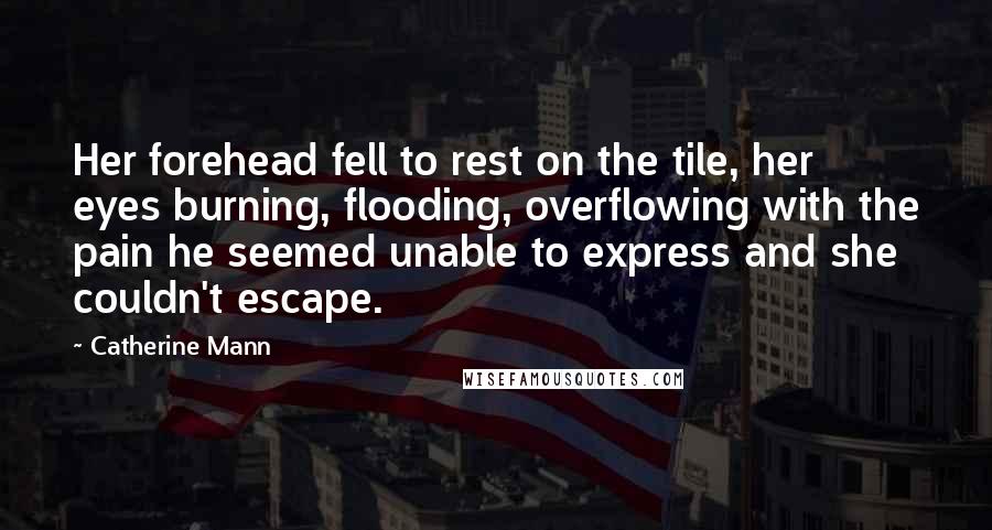 Catherine Mann quotes: Her forehead fell to rest on the tile, her eyes burning, flooding, overflowing with the pain he seemed unable to express and she couldn't escape.