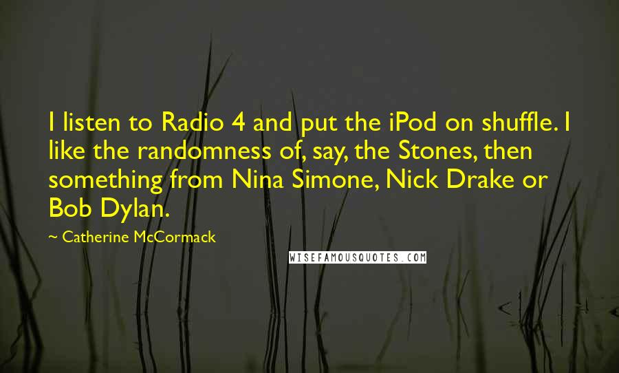 Catherine McCormack quotes: I listen to Radio 4 and put the iPod on shuffle. I like the randomness of, say, the Stones, then something from Nina Simone, Nick Drake or Bob Dylan.